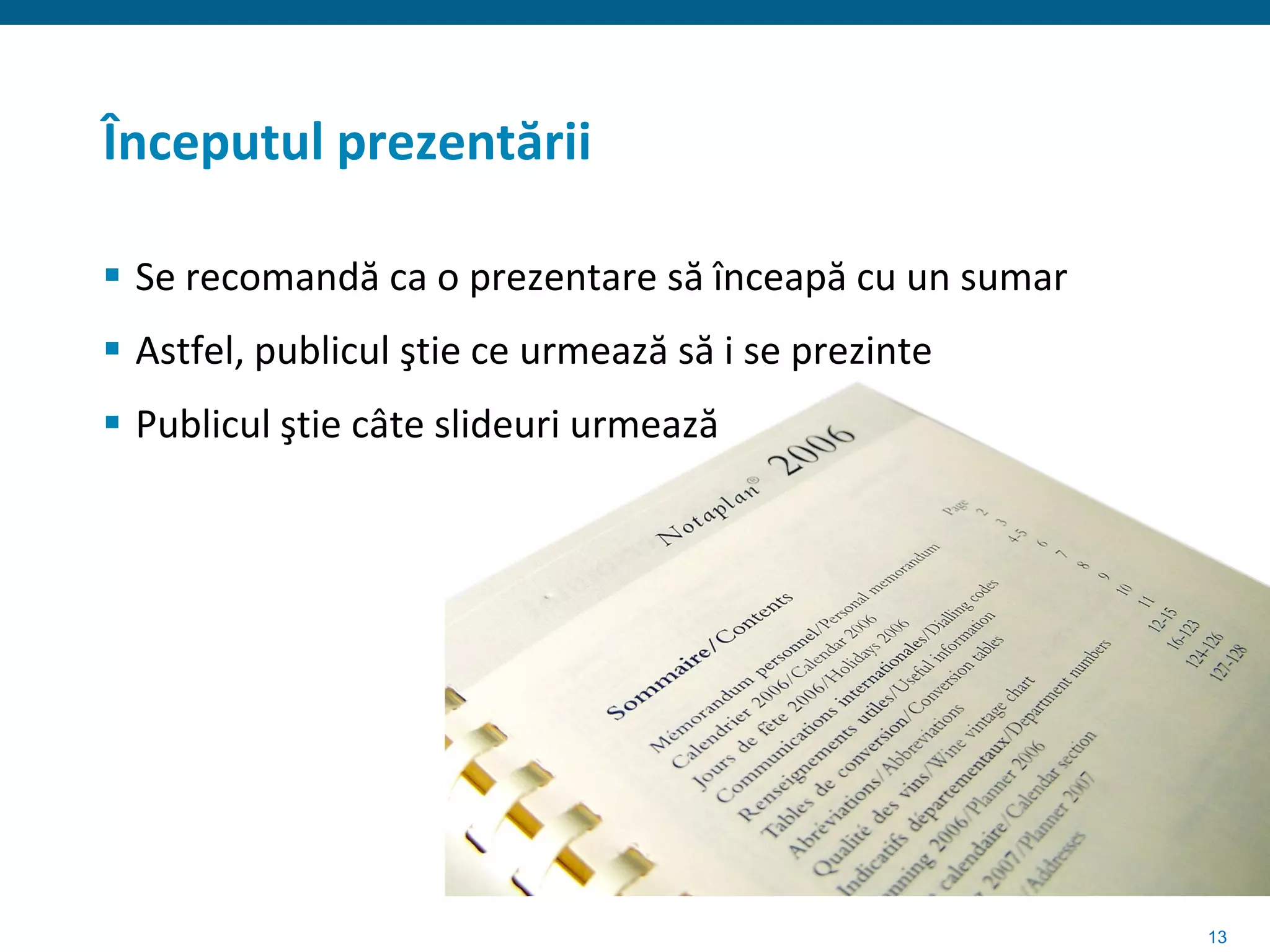 Începutul prezentării

 Se recomandă ca o prezentare să înceapă cu un sumar
 Astfel, publicul ştie ce urmează să i se prezinte
 Publicul ştie câte slideuri urmează




                                                        13
 