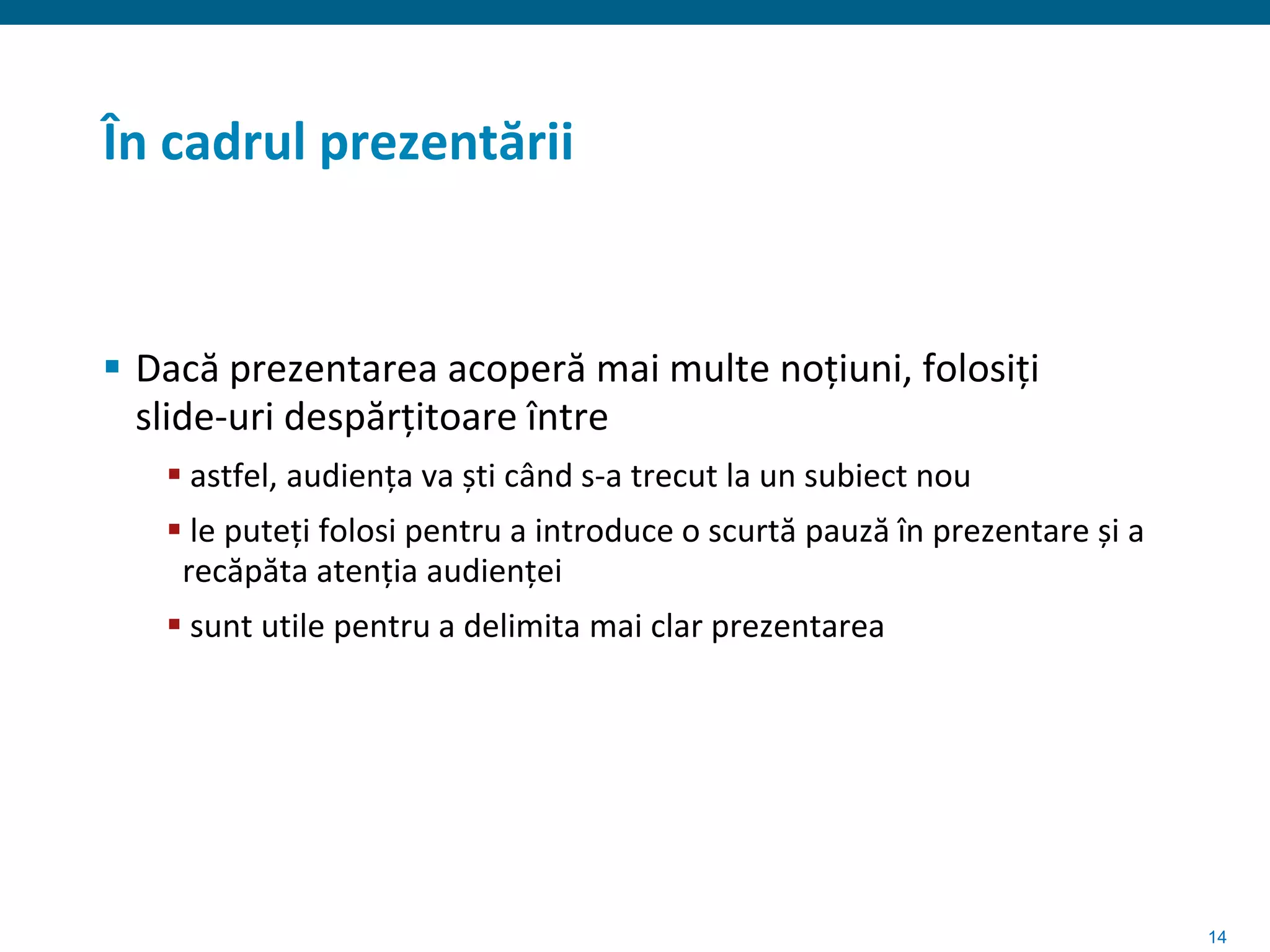 În cadrul prezentării


 Dacă prezentarea acoperă mai multe noțiuni, folosiți
  slide-uri despărțitoare între
    astfel, audiența va ști când s-a trecut la un subiect nou
    le puteți folosi pentru a introduce o scurtă pauză în prezentare și a
    recăpăta atenția audienței
    sunt utile pentru a delimita mai clar prezentarea




                                                                             14
 