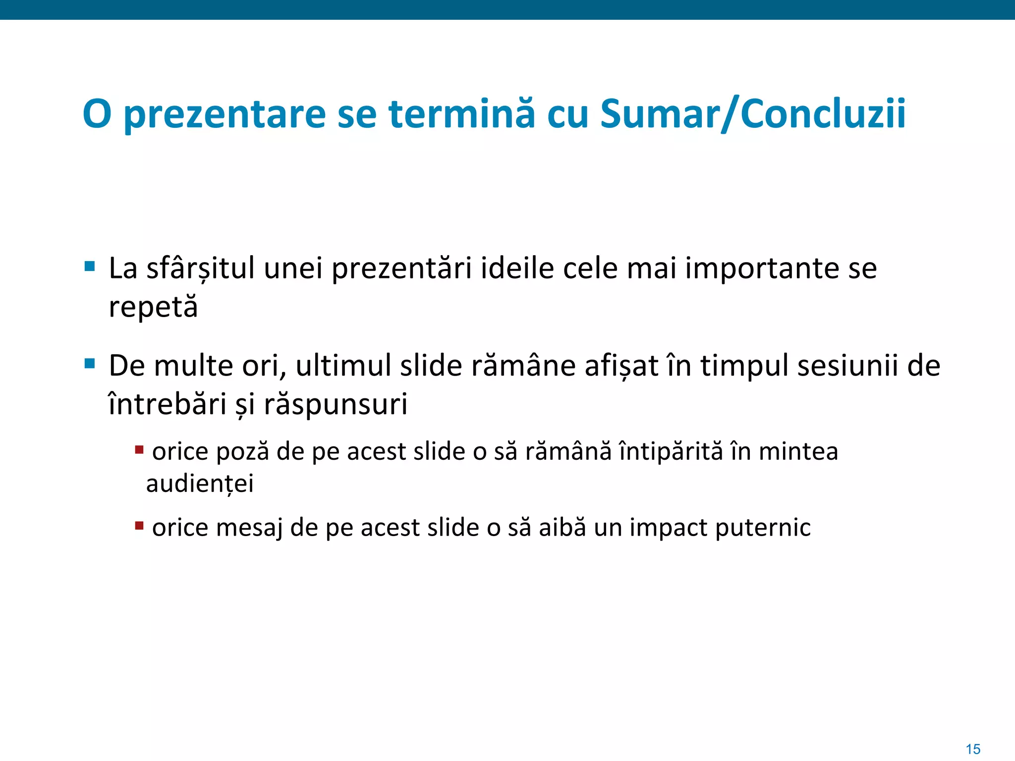 O prezentare se termină cu Sumar/Concluzii


 La sfârșitul unei prezentări ideile cele mai importante se
  repetă
 De multe ori, ultimul slide rămâne afișat în timpul sesiunii de
  întrebări și răspunsuri
    orice poză de pe acest slide o să rămână întipărită în mintea
    audienței
    orice mesaj de pe acest slide o să aibă un impact puternic




                                                                     15
 
