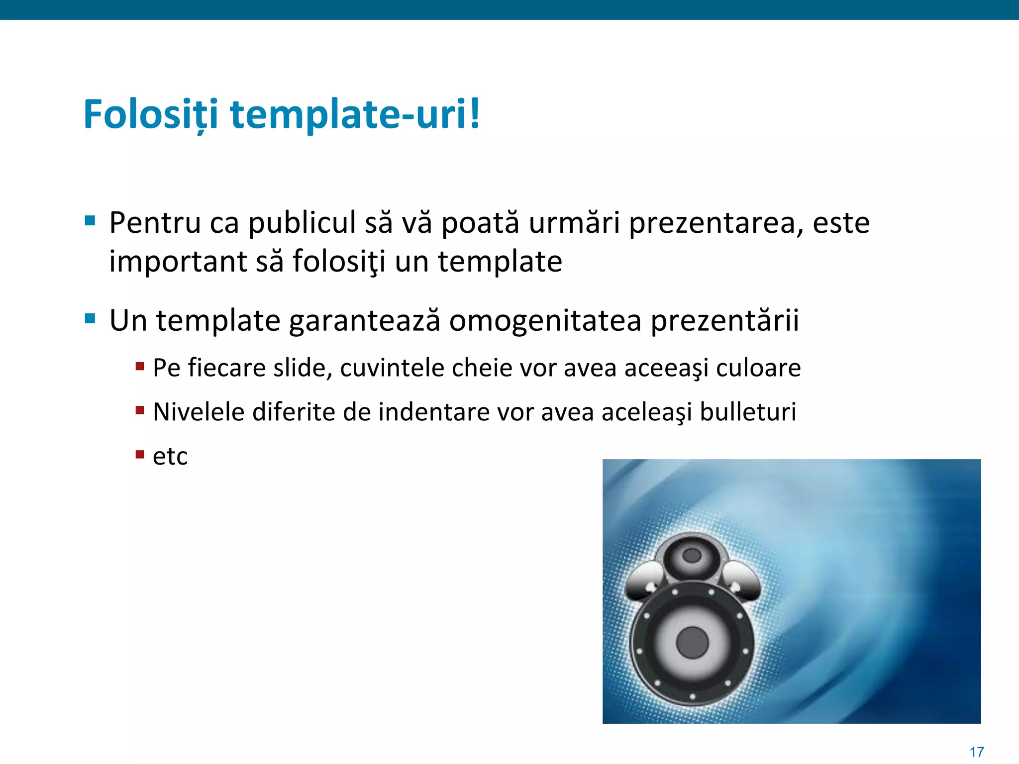 Folosiți template-uri!

 Pentru ca publicul să vă poată urmări prezentarea, este
  important să folosiţi un template
 Un template garantează omogenitatea prezentării
    Pe fiecare slide, cuvintele cheie vor avea aceeaşi culoare
    Nivelele diferite de indentare vor avea aceleaşi bulleturi
    etc




                                                                  17
 