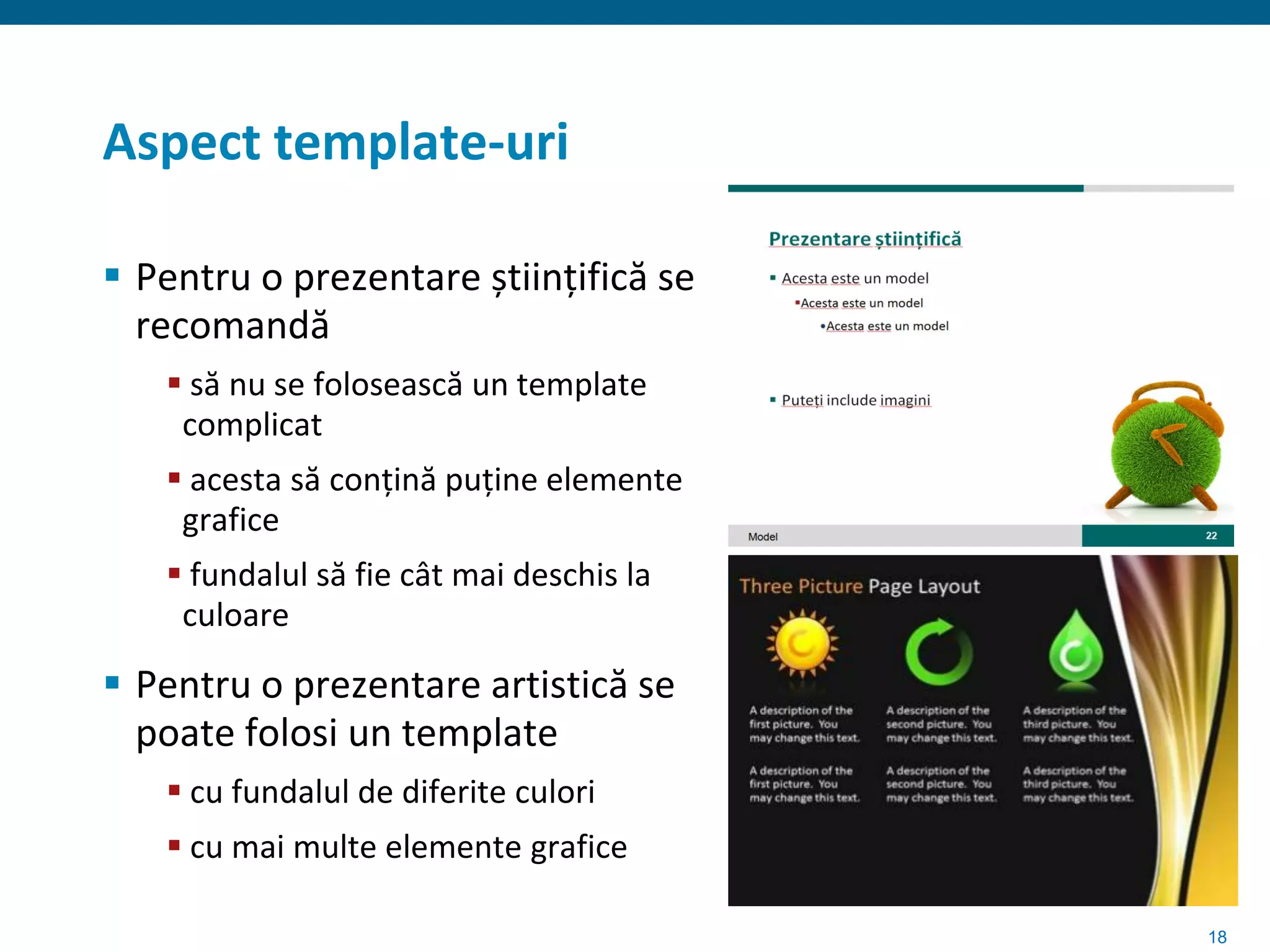 Aspect template-uri

 Pentru o prezentare științifică se
  recomandă
    să nu se folosească un template
    complicat
    acesta să conțină puține elemente
    grafice
    fundalul să fie cât mai deschis la
    culoare

 Pentru o prezentare artistică se
  poate folosi un template
    cu fundalul de diferite culori
    cu mai multe elemente grafice

                                          18
 