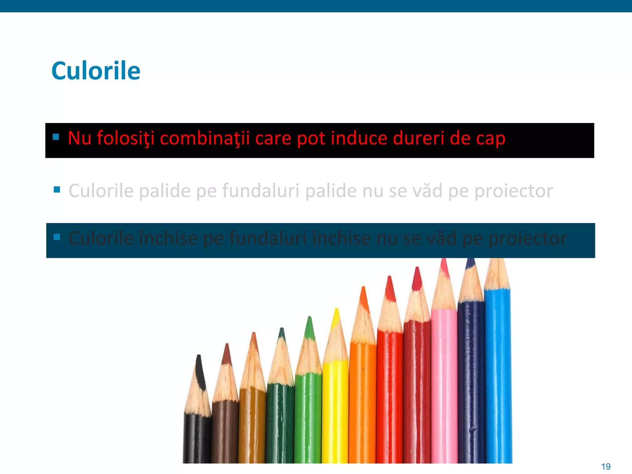 Culorile

 Nu folosiţi combinaţii care pot induce dureri de cap

 Culorile palide pe fundaluri palide nu se văd pe proiector

 Culorile închise pe fundaluri închise nu se văd pe proiector




                                                                 19
 