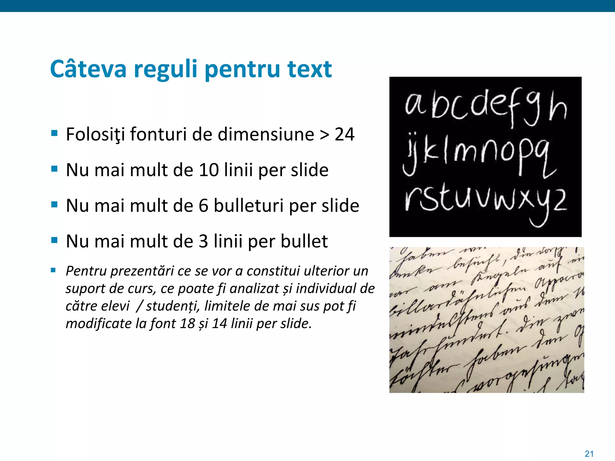 Câteva reguli pentru text

 Folosiţi fonturi de dimensiune > 24
 Nu mai mult de 10 linii per slide
 Nu mai mult de 6 bulleturi per slide
 Nu mai mult de 3 linii per bullet
 Pentru prezentări ce se vor a constitui ulterior un
  suport de curs, ce poate fi analizat și individual de
  către elevi / studenți, limitele de mai sus pot fi
  modificate la font 18 și 14 linii per slide.




                                                          21
 