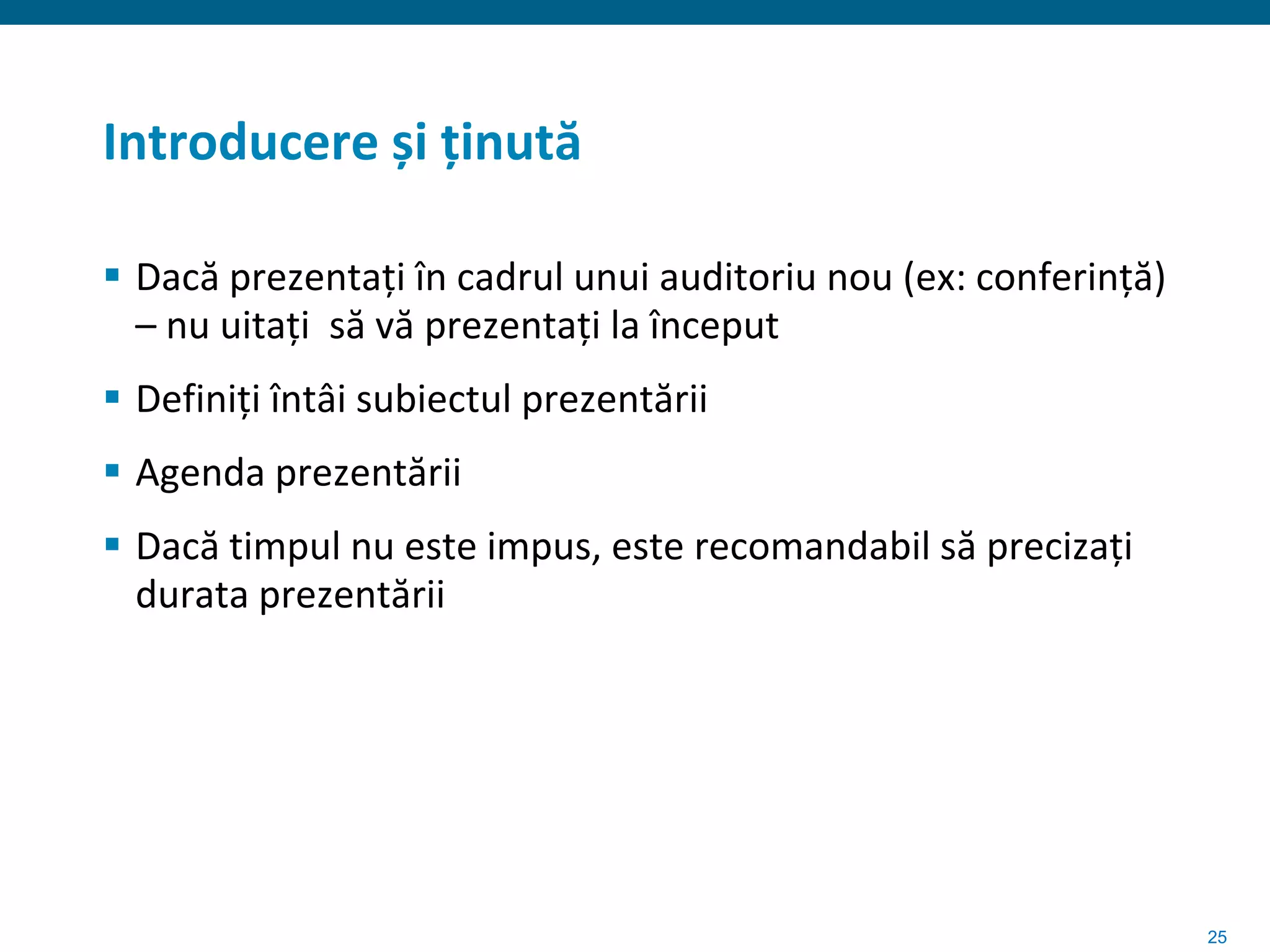 Introducere și ținută

 Dacă prezentați în cadrul unui auditoriu nou (ex: conferință)
  – nu uitați să vă prezentați la început
 Definiți întâi subiectul prezentării
 Agenda prezentării
 Dacă timpul nu este impus, este recomandabil să precizați
  durata prezentării




                                                                  25
 