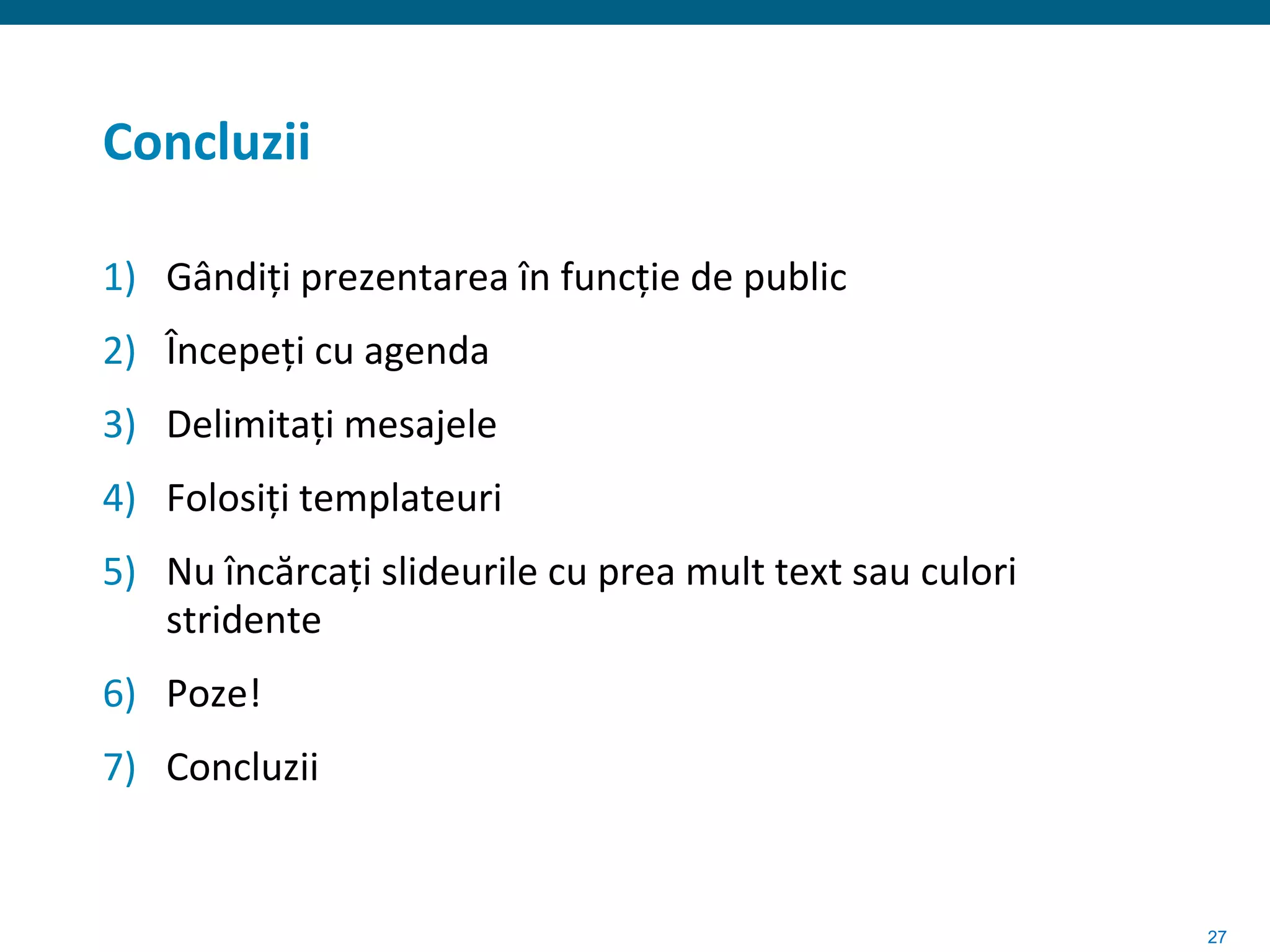 Concluzii

1) Gândiți prezentarea în funcție de public
2) Începeți cu agenda
3) Delimitați mesajele
4) Folosiți templateuri
5) Nu încărcați slideurile cu prea mult text sau culori
   stridente
6) Poze!
7) Concluzii


                                                          27
 