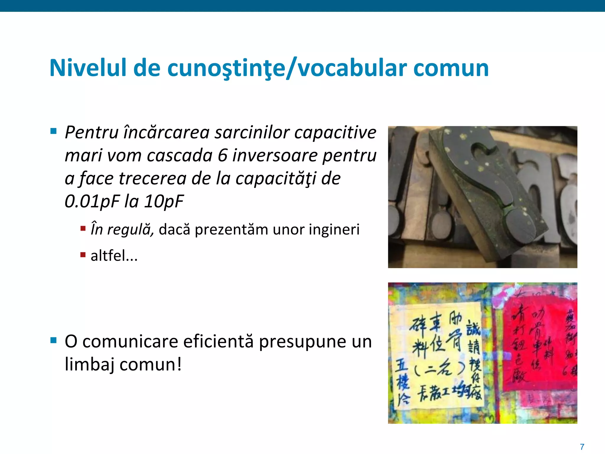 Nivelul de cunoştinţe/vocabular comun

 Pentru încărcarea sarcinilor capacitive
  mari vom cascada 6 inversoare pentru
  a face trecerea de la capacităţi de
  0.01pF la 10pF
    În regulă, dacă prezentăm unor ingineri
    altfel...




 O comunicare eficientă presupune un
  limbaj comun!


                                               7
 