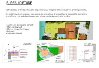 Notre bureau d’étude est à votre disposition pour imaginer et concevoir vos aménagements . Un projet réussi, est un projet bien pensé, les prestations d’un architecte paysagiste permettent un chiffrage précis de l’aménagement et une réalisation de haute qualité. •  Architecte paysagiste conseils •  Plan conceptuel •  Plan et coupe technique •  Estimatif •  Suivis de chantier BUREAU D’ETUDE 
