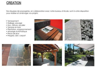 Nos équipes de paysagistes, en collaboration avec notre bureau d’étude, sont à votre disposition pour réaliser et aménager vos projets. •  Terrassement •  Dallage, pavage •  Mur, clôture, escalier •  Terrasse en bois •  Plantation, engazonnement •  Arrosage automatique •  Place de jeux •  Pergola, abri, carport CREATION 
