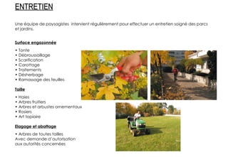 Une équipe de paysagistes  intervient régulièrement pour effectuer un entretien soigné des parcs et jardins. Surface engazonnée •  Tonte •  Débroussaillage •  Scarification •  Carottage •  Traitements •  Désherbage •  Ramassage des feuilles Taille •  Haies •  Arbres fruitiers •  Arbres et arbustes ornementaux •  Rosiers •  Art topiaire Elagage et abattage •  Arbres de toutes tailles Avec demande d’autorisation aux autorités concernées ENTRETIEN 