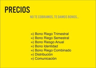 Precios
          No te cobramos, te damos bonos...



          =) Bono Riego Trimestral
          =) Bono Riego Semestral
          =) Bono Riesgo Anual
          =) Bono Identidad
          =) Bono Riego Combinado
          =) Distribución
          =) Comunicación
 