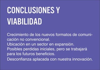 Conclusiones y
viabilidad
Crecimiento de los nuevos formatos de comuni-
cación no convencional.
Ubicación en un sector en expansión.
Posibles perdidas iniciales, pero se trabajará
para los futuros beneficios.
Desconfianza aplacada con nuestra innovación.
 