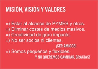 Misión, visión y valores
=) Estar al alcance de PYMES y otros.
=) Eliminar costes de medios masivos.
=) Creatividad de gran impacto.
=) No ser socios ni clientes.
                          ¡ser amigos!
=) Somos pequeños y flexibles.
               Y no queremos cambiar, Gracias!
 