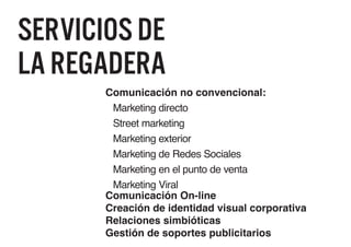 Servicios de
La regadera
       Comunicación no convencional:
        Marketing directo
        Street marketing
        Marketing exterior
        Marketing de Redes Sociales
        Marketing en el punto de venta
        Marketing Viral
       Comunicación On-line
       Creación de identidad visual corporativa
       Relaciones simbióticas
       Gestión de soportes publicitarios
 