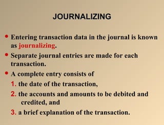 JJOOUURRNNAALLIIZZIINNGG 
Entering transaction data in the journal is known 
as journalizing. 
Separate journal entries are made for each 
transaction. 
A complete entry consists of 
1. the date of the transaction, 
2. the accounts and amounts to be debited and 
credited, and 
3. a brief explanation of the transaction. 
 