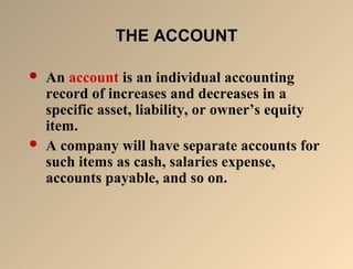 TTHHEE AACCCCOOUUNNTT 
 An account is an individual accounting 
record of increases and decreases in a 
specific asset, liability, or owner’s equity 
item. 
 A company will have separate accounts for 
such items as cash, salaries expense, 
accounts payable, and so on. 
 