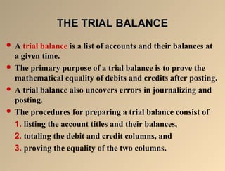 TTHHEE TTRRIIAALL BBAALLAANNCCEE 
 A trial balance is a list of accounts and their balances at 
a given time. 
 The primary purpose of a trial balance is to prove the 
mathematical equality of debits and credits after posting. 
 A trial balance also uncovers errors in journalizing and 
posting. 
 The procedures for preparing a trial balance consist of 
1. listing the account titles and their balances, 
2. totaling the debit and credit columns, and 
3. proving the equality of the two columns. 
 