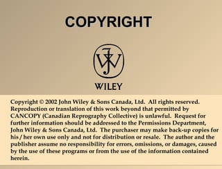 CCOOPPYYRRIIGGHHTT 
Copyright © 2002 John Wiley & Sons Canada, Ltd. All rights reserved. 
Reproduction or translation of this work beyond that permitted by 
CANCOPY (Canadian Reprography Collective) is unlawful. Request for 
further information should be addressed to the Permissions Department, 
John Wiley & Sons Canada, Ltd. The purchaser may make back-up copies for 
his / her own use only and not for distribution or resale. The author and the 
publisher assume no responsibility for errors, omissions, or damages, caused 
by the use of these programs or from the use of the information contained 
herein. 

