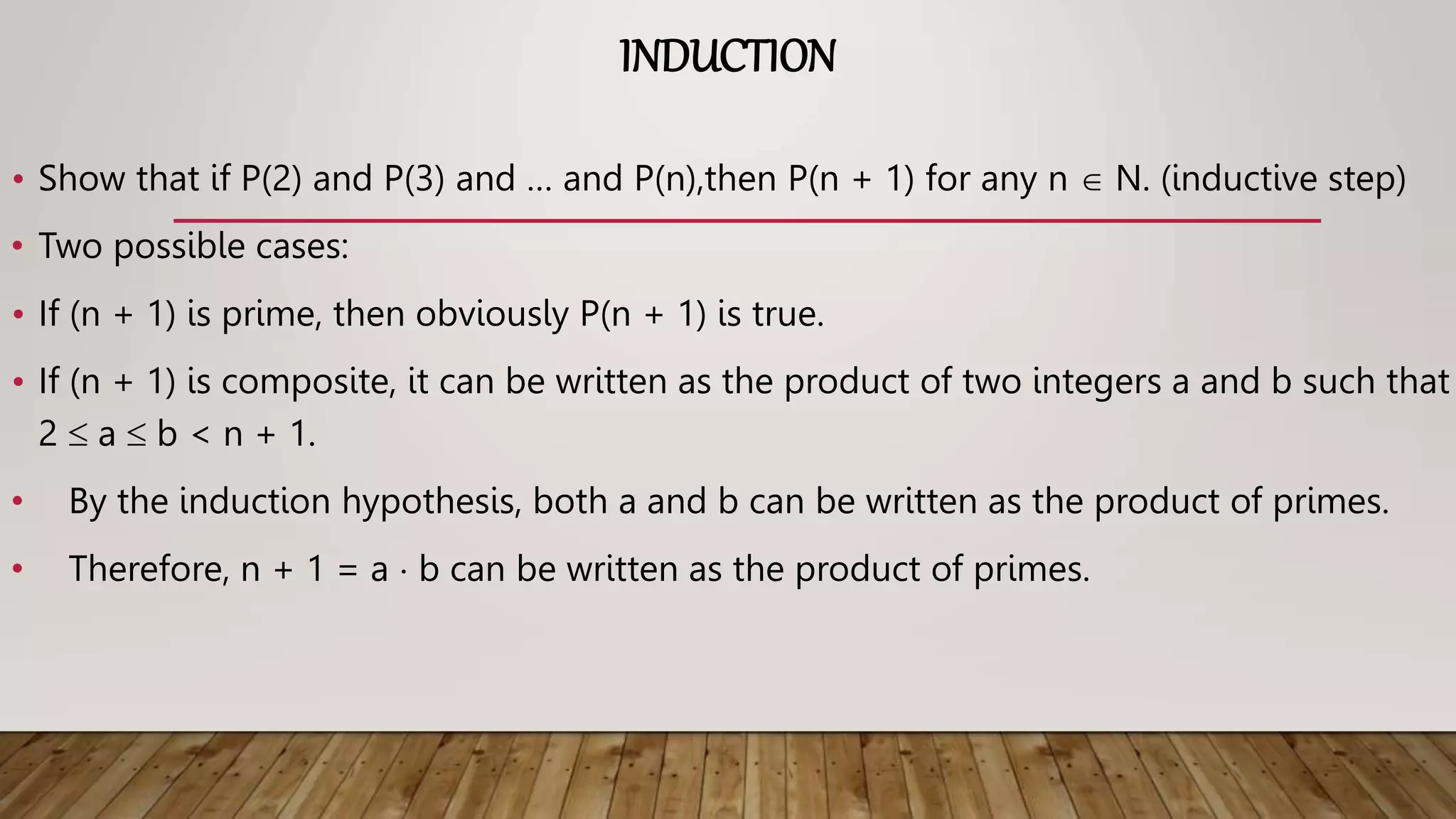 INDUCTION
• Show that if P(2) and P(3) and … and P(n),then P(n + 1) for any n  N. (inductive step)
• Two possible cases:
• If (n + 1) is prime, then obviously P(n + 1) is true.
• If (n + 1) is composite, it can be written as the product of two integers a and b such that
2  a  b < n + 1.
• By the induction hypothesis, both a and b can be written as the product of primes.
• Therefore, n + 1 = a  b can be written as the product of primes.
 