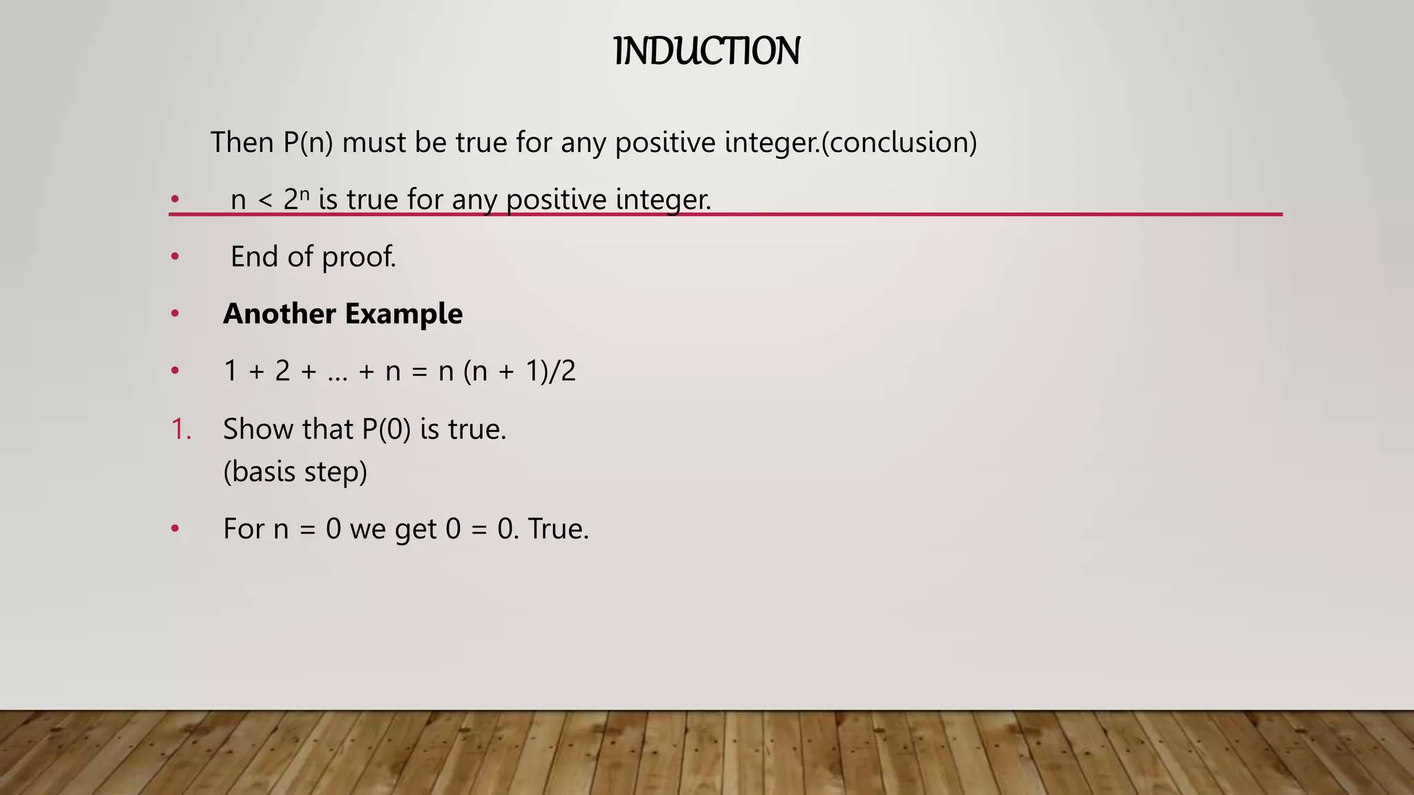 INDUCTION
Then P(n) must be true for any positive integer.(conclusion)
• n < 2n is true for any positive integer.
• End of proof.
• Another Example
• 1 + 2 + … + n = n (n + 1)/2
1. Show that P(0) is true.
(basis step)
• For n = 0 we get 0 = 0. True.
 