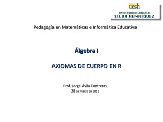Pedagogía en Matemáticas e Informática Educativa Prof. Jorge Ávila Contreras 28  de marzo de 2011 Álgebra I AXIOMAS DE CUERPO EN R 