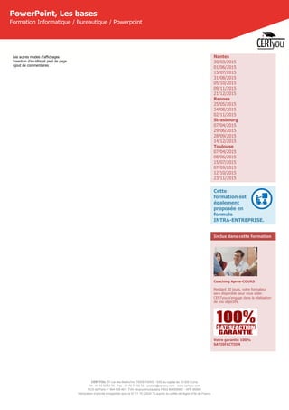 CERTYOU, 37 rue des Mathurins, 75008 PARIS - SAS au capital de 10 000 Euros
Tél : 01 42 93 52 72 - Fax : 01 70 72 02 72 - contact@certyou.com - www.certyou.com
RCS de Paris n° 804 509 461- TVA intracommunautaire FR03 804509461 - APE 8559A
Déclaration d’activité enregistrée sous le N° 11 75 52524 75 auprès du préfet de région d’Ile-de-France
PowerPoint, Les bases
Formation Informatique / Bureautique / Powerpoint
Les autres modes d'affichages
Insertion d’en-tête et pied de page
Ajout de commentaires
Nantes
30/03/2015
01/06/2015
15/07/2015
31/08/2015
05/10/2015
09/11/2015
21/12/2015
Rennes
25/05/2015
24/08/2015
02/11/2015
Strasbourg
07/04/2015
29/06/2015
28/09/2015
14/12/2015
Toulouse
07/04/2015
08/06/2015
15/07/2015
07/09/2015
12/10/2015
23/11/2015
Cette
formation est
également
proposée en
formule
INTRA-ENTREPRISE.
Inclus dans cette formation
Coaching Après-COURS
Pendant 30 jours, votre formateur
sera disponible pour vous aider.
CERTyou s'engage dans la réalisation
de vos objectifs.
Votre garantie 100%
SATISFACTION
 