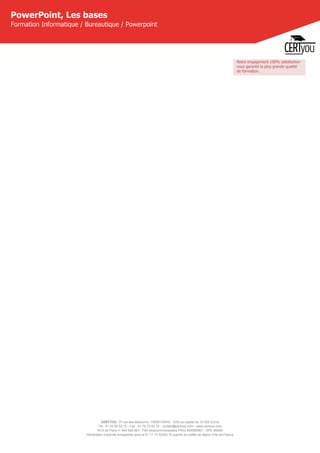 CERTYOU, 37 rue des Mathurins, 75008 PARIS - SAS au capital de 10 000 Euros
Tél : 01 42 93 52 72 - Fax : 01 70 72 02 72 - contact@certyou.com - www.certyou.com
RCS de Paris n° 804 509 461- TVA intracommunautaire FR03 804509461 - APE 8559A
Déclaration d’activité enregistrée sous le N° 11 75 52524 75 auprès du préfet de région d’Ile-de-France
PowerPoint, Les bases
Formation Informatique / Bureautique / Powerpoint
Notre engagement 100% satisfaction
vous garantit la plus grande qualité
de formation.
 