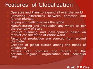 Features  of GlobalizationOperates and Plans to expand all over the worldRemoving differences between domestic and foreign marketsBuying and Selling across the globeManufacturing and Production any where as per the economy of scaleProduct planning and development based on market consideration of entire worldFactors of production are sourced from around the globeCreation of global culture among the minds of employeesCarries both promises and threats at the national, regional, organization and individual level.Prof. S P Das