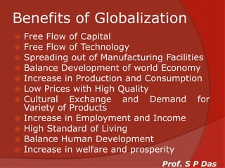 Benefits of GlobalizationFree Flow of CapitalFree Flow of TechnologySpreading out of Manufacturing FacilitiesBalance Development of world EconomyIncrease in Production and ConsumptionLow Prices with High QualityCultural Exchange and Demand for Variety of ProductsIncrease in Employment and IncomeHigh Standard of LivingBalance Human DevelopmentIncrease in welfare and prosperityProf. S P Das