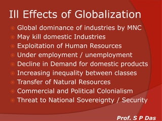 Ill Effects of GlobalizationGlobal dominance of industries by MNCMay kill domestic IndustriesExploitation of Human ResourcesUnder employment / unemploymentDecline in Demand for domestic productsIncreasing inequality between classesTransfer of Natural ResourcesCommercial and Political ColonialismThreat to National Sovereignty / SecurityProf. S P Das