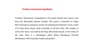 Vandiyur mariamman teppakulam
Vandiyur Mariamman Teppakulam is the pond located near about 2 km
from the Meenakshi Amman Temple. The pond is connected to Vaigai
River through an ingenious system of underground Channels. It has a total
of 12 long stairs (steps) made of granite on all four sides. The temple, as
well as the stairs, was built by the King Thirumalai Nayak. In the center of
the tank, there is a Mandapam called Maiya Mandapam (Central
Mandapam) with Vinayakar temple and garden.
 