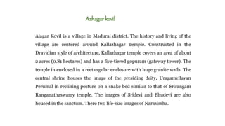 Azhagarkovil
Alagar Kovil is a village in Madurai district. The history and living of the
village are centered around Kallazhagar Temple. Constructed in the
Dravidian style of architecture, Kallazhagar temple covers an area of about
2 acres (0.81 hectares) and has a five-tiered gopuram (gateway tower). The
temple in enclosed in a rectangular enclosure with huge granite walls. The
central shrine houses the image of the presiding deity, Uragamellayan
Perumal in reclining posture on a snake bed similar to that of Srirangam
Ranganathaswamy temple. The images of Sridevi and Bhudevi are also
housed in the sanctum. There two life-size images of Narasimha.
 
