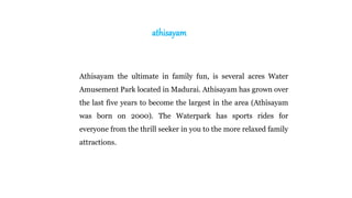 athisayam
Athisayam the ultimate in family fun, is several acres Water
Amusement Park located in Madurai. Athisayam has grown over
the last five years to become the largest in the area (Athisayam
was born on 2000). The Waterpark has sports rides for
everyone from the thrill seeker in you to the more relaxed family
attractions.
 