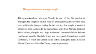 Thiruparankundrammurugan temple
Thirupparankundram Murugan Temple is one of the Six Abodes of
Murugan, the temple is built in rock-cut architecture and believed to have
been built by the Pandyas during the 6th century. The temple is located 8
kilometers from Madurai. In the main shrine, apart from Muruga, deities of
Shiva, Vishnu, Vinayaka and Durga are housed. The temple follows Shivaite
tradition of worship. Six daily rituals and three yearly festivals are held at
the temple, of which the Kantha Sashti festival during the Tamil month of
Aippasi (October – November) being the most prominent.
 