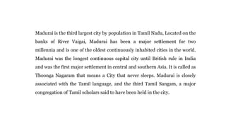 Madurai is the third largest city by population in Tamil Nadu, Located on the
banks of River Vaigai, Madurai has been a major settlement for two
millennia and is one of the oldest continuously inhabited cities in the world.
Madurai was the longest continuous capital city until British rule in India
and was the first major settlement in central and southern Asia. It is called as
Thoonga Nagaram that means a City that never sleeps. Madurai is closely
associated with the Tamil language, and the third Tamil Sangam, a major
congregation of Tamil scholars said to have been held in the city.
 