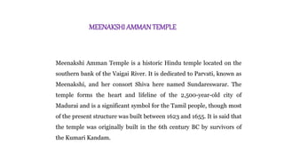 MEENAKSHI AMMANTEMPLE
Meenakshi Amman Temple is a historic Hindu temple located on the
southern bank of the Vaigai River. It is dedicated to Parvati, known as
Meenakshi, and her consort Shiva here named Sundareswarar. The
temple forms the heart and lifeline of the 2,500-year-old city of
Madurai and is a significant symbol for the Tamil people, though most
of the present structure was built between 1623 and 1655. It is said that
the temple was originally built in the 6th century BC by survivors of
the Kumari Kandam.
 