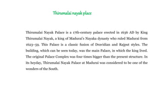Thirumalai nayak place
Thirumalai Nayak Palace is a 17th-century palace erected in 1636 AD by King
Thirumalai Nayak, a king of Madurai’s Nayaka dynasty who ruled Madurai from
1623–59. This Palace is a classic fusion of Dravidian and Rajput styles. The
building, which can be seen today, was the main Palace, in which the king lived.
The original Palace Complex was four times bigger than the present structure. In
its heyday, Thirumalai Nayak Palace at Madurai was considered to be one of the
wonders of the South.
 