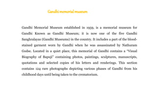 Gandhi Memorial Museum established in 1959, is a memorial museum for
Gandhi Known as Gandhi Museum; it is now one of the five Gandhi
Sanghralayas (Gandhi Museums) in the country. It includes a part of the blood-
stained garment worn by Gandhi when he was assassinated by Nathuram
Godse. Located in a quiet place, this memorial of Gandhi contains a “Visual
Biography of Bapuji” containing photos, paintings, sculptures, manuscripts,
quotations and selected copies of his letters and renderings. This section
contains 124 rare photographs depicting various phases of Gandhi from his
childhood days until being taken to the crematorium.
 