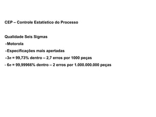 CEP – Controle Estatístico do Processo
Qualidade Seis Sigmas
-Motorola
-Especificações mais apertadas
-3σ = 99,73% dentro – 2,7 erros por 1000 peças
- 6σ = 99,99966% dentro – 2 erros por 1.000.000.000 peças
 