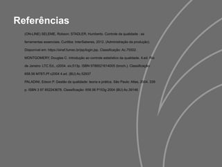 Referências
(ON-LINE) SELEME, Robson; STADLER, Humberto. Controle da qualidade : as
ferramentas essenciais. Curitiba: InterSaberes, 2012. (Administração da produção).
Disponível em: https://sinef.fumec.br/jsp/login.jsp. Classificação: Ac.75502.
MONTGOMERY, Douglas C. Introdução ao controle estatístico da qualidade. 4.ed. Rio
de Janeiro: LTC Ed., c2004. xiv,513p. ISBN 9788521614005 (broch.). Classificação:
658.56 M787i.Pf c2004 4.ed. (BU) Ac.52937
PALADINI, Edson P. Gestão da qualidade: teoria e prática. São Paulo: Atlas, 2004. 339
p. ISBN 3 97 852243678. Classificação: 658.56 P153g 2004 (BU) Ac.39146
 
