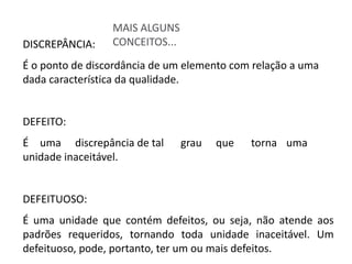 MAIS ALGUNS
CONCEITOS...
DISCREPÂNCIA:
É o ponto de discordância de um elemento com relação a uma
dada característica da qualidade.
DEFEITO:
É uma discrepância de tal grau que torna uma
unidade inaceitável.
DEFEITUOSO:
É uma unidade que contém defeitos, ou seja, não atende aos
padrões requeridos, tornando toda unidade inaceitável. Um
defeituoso, pode, portanto, ter um ou mais defeitos.
 