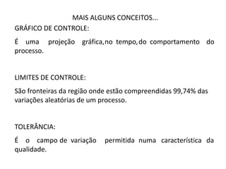 MAIS ALGUNS CONCEITOS...
GRÁFICO DE CONTROLE:
É uma projeção gráfica,no tempo,do comportamento do
processo.
LIMITES DE CONTROLE:
São fronteiras da região onde estão compreendidas 99,74% das
variações aleatórias de um processo.
TOLERÂNCIA:
É o campo de variação permitida numa característica da
qualidade.
 