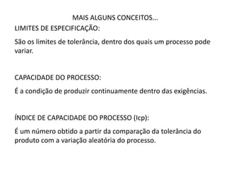 MAIS ALGUNS CONCEITOS...
LIMITES DE ESPECIFICAÇÃO:
São os limites de tolerância, dentro dos quais um processo pode
variar.
CAPACIDADE DO PROCESSO:
É a condição de produzir continuamente dentro das exigências.
ÍNDICE DE CAPACIDADE DO PROCESSO (Icp):
É um número obtido a partir da comparação da tolerância do
produto com a variação aleatória do processo.
 