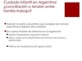 Cuidado infantil en Argentina:
¿conciliación o tensión entre
familia-trabajo?
Todavía no existe una política que consigne de manera
específica el objetivo de «cuidado»
Dos sujetos titulares de derechos en la legislación:
 Madres trabajadoras: regulación laboral
 Niños y niñas como destinatarios de servicios educativos y
asistenciales.
 Políticas de transferencia de Ingresos (AUH)
 