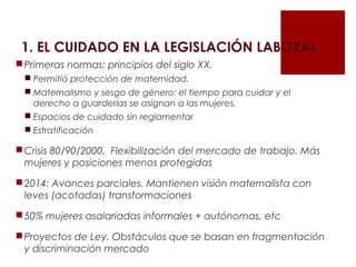 1. EL CUIDADO EN LA LEGISLACIÓN LABORAL
Primeras normas: principios del siglo XX.
 Permitió protección de maternidad.
 Maternalismo y sesgo de género: el tiempo para cuidar y el
derecho a guarderías se asignan a las mujeres.
 Espacios de cuidado sin reglamentar
 Estratificación
Crisis 80/90/2000. Flexibilización del mercado de trabajo. Más
mujeres y posiciones menos protegidas
2014: Avances parciales. Mantienen visión maternalista con
leves (acotadas) transformaciones
50% mujeres asalariadas informales + autónomas, etc
Proyectos de Ley. Obstáculos que se basan en fragmentación
y discriminación mercado
 