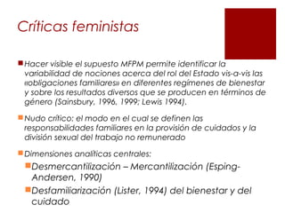 Críticas feministas
Hacer visible el supuesto MFPM permite identificar la
variabilidad de nociones acerca del rol del Estado vis-a-vis las
«obligaciones familiares» en diferentes regímenes de bienestar
y sobre los resultados diversos que se producen en términos de
género (Sainsbury, 1996, 1999; Lewis 1994).
Nudo crítico: el modo en el cual se definen las
responsabilidades familiares en la provisión de cuidados y la
división sexual del trabajo no remunerado
Dimensiones analíticas centrales:
Desmercantilización – Mercantilización (Esping-
Andersen, 1990)
Desfamiliarización (Lister, 1994) del bienestar y del
cuidado
 