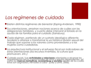 Los regímenes de cuidado
 Existen distintos regímenes de bienestar (Esping-Andersen, 1990)
 Sus orientaciones, arrastran nociones acerca de cuáles son las
obligaciones familiares, y cuanto debe intervenir el Estado en la
ayuda de las familias para el cuidado (Sainsbury).
 Cada régimen, partiendo de un sustrato ideológico diferente,
tendería a afianzar o transformar la ya histórica división sexual del
trabajo que supone a los varones como proveedores y a las
mujeres como cuidadoras.
 La arquitectura institucional y el esfuerzo fiscal son indicadores de
estas orientaciones (los recursos invertidos, la cultura que
promueven, etc.)
 Cuidado social: “Las actividades y relaciones orientadas a alcanzar los
requerimientos físicos y emocionales de niños y adultos dependientes, así
como los marcos normativos, económicos y sociales dentro de los cuales
éstas son asignadas y llevadas a cabo” (Daly y Lewis, 2000).
 