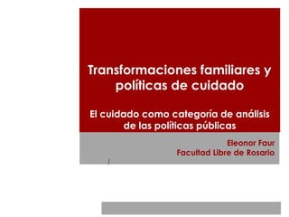 Transformaciones familiares y
políticas de cuidado
El cuidado como categoría de análisis
de las políticas públicas
Eleonor Faur
Facultad Libre de Rosario
)
 