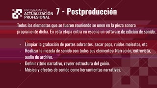 7 - Postproducción
Todos los elementos que se fueron reuniendo se unen en la pieza sonora
propiamente dicha. En esta etapa entra en escena un software de edición de sonido.
- Limpiar la grabación de partes sobrantes, sacar pops, ruidos molestos, etc
- Realizar la mezcla de sonido con todos sus elementos: Narración, entrevista,
audio de archivo.
- Deﬁnir ritmo narrativo, reveer estructura del guión.
- Música y efectos de sonido como herramientas narrativas.
 