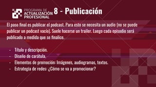 8 - Publicación
El paso ﬁnal es publicar el podcast. Para esto se necesita un audio (no se puede
publicar un podcast vacío). Suele hacerse un trailer. Luego cada episodio será
publicado a medida que se ﬁnalice.
- Título y descripción.
- Diseño de carátula.
- Elementos de promoción: Imágenes, audiogramas, textos.
- Estrategia de redes: ¿Cómo se va a promocionar?
 