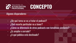 CONCEPTO
Algunos disparadores:
- ¿De qué tema se va a tratar el podcast?
- ¿Qué recorte particular va a tener?
- ¿Cómo se diferencia de otros podcasts con temáticas similares?
- ¿Es amplio o cerrado?
- ¿A qué público está destinado?
 